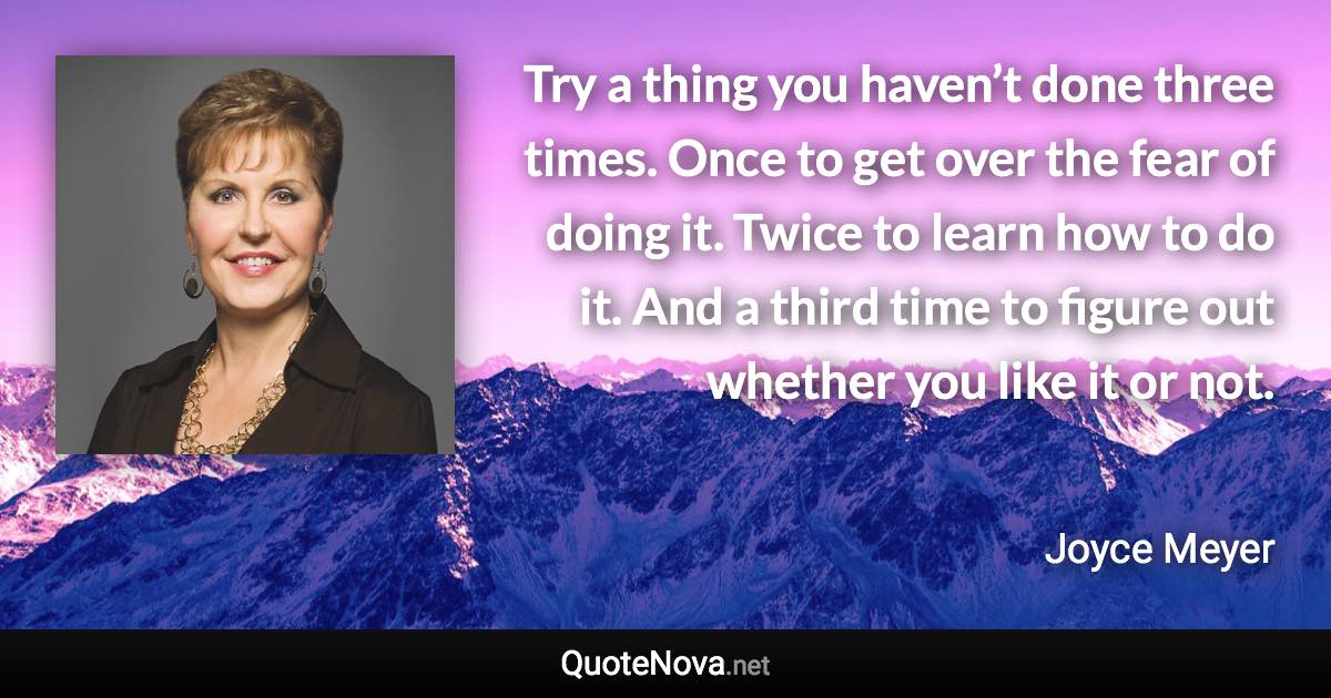 Try a thing you haven’t done three times. Once to get over the fear of doing it. Twice to learn how to do it. And a third time to figure out whether you like it or not. - Joyce Meyer quote