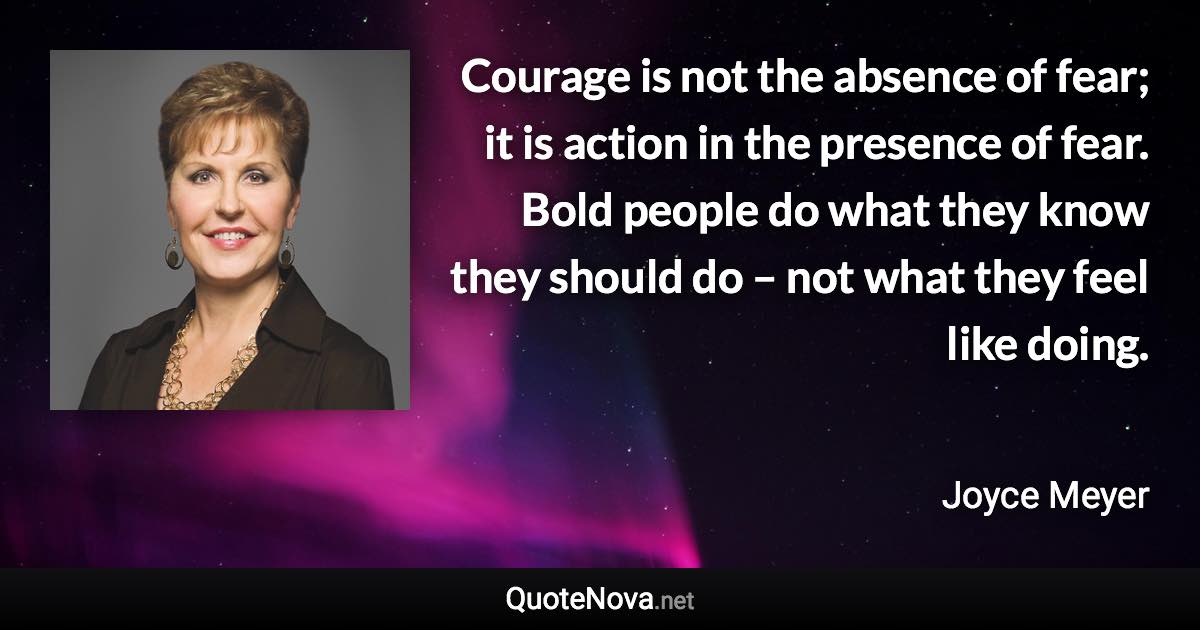 Courage is not the absence of fear; it is action in the presence of fear. Bold people do what they know they should do – not what they feel like doing. - Joyce Meyer quote