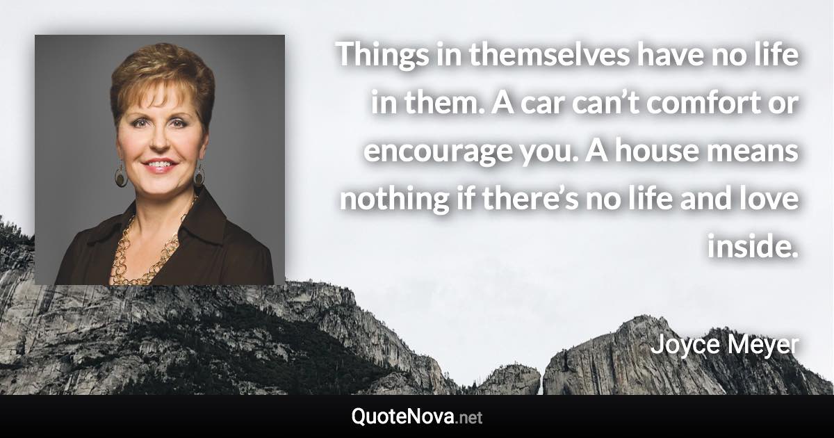 Things in themselves have no life in them. A car can’t comfort or encourage you. A house means nothing if there’s no life and love inside. - Joyce Meyer quote