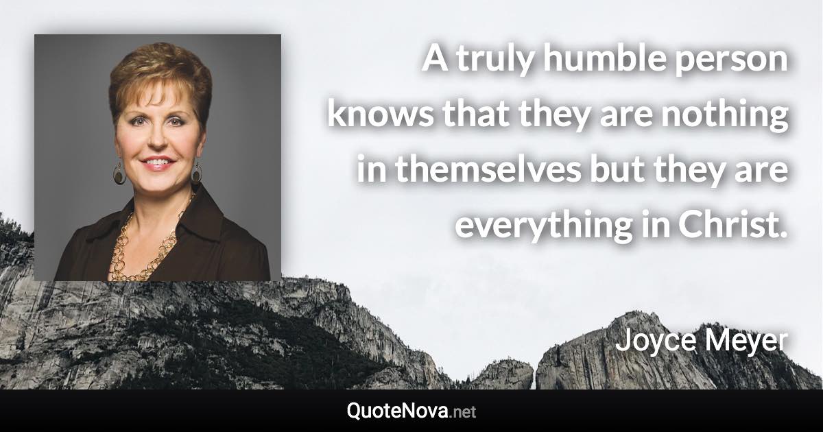 A truly humble person knows that they are nothing in themselves but they are everything in Christ. - Joyce Meyer quote