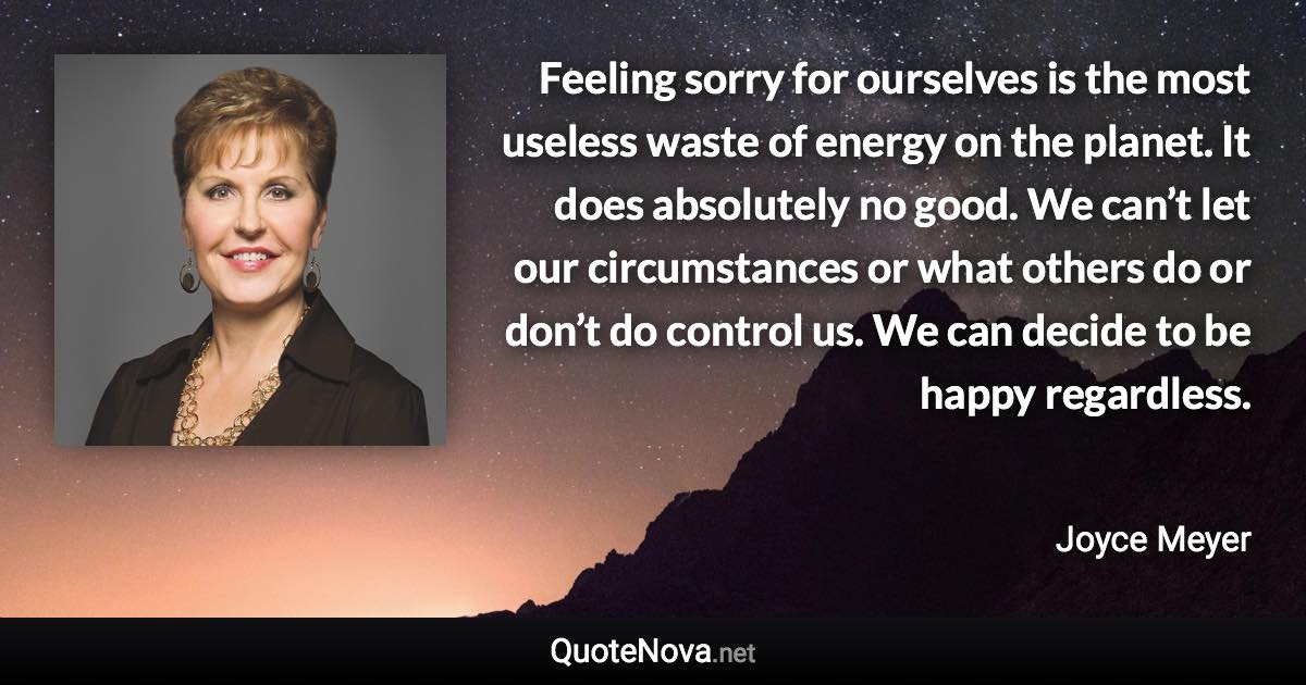 Feeling sorry for ourselves is the most useless waste of energy on the planet. It does absolutely no good. We can’t let our circumstances or what others do or don’t do control us. We can decide to be happy regardless. - Joyce Meyer quote