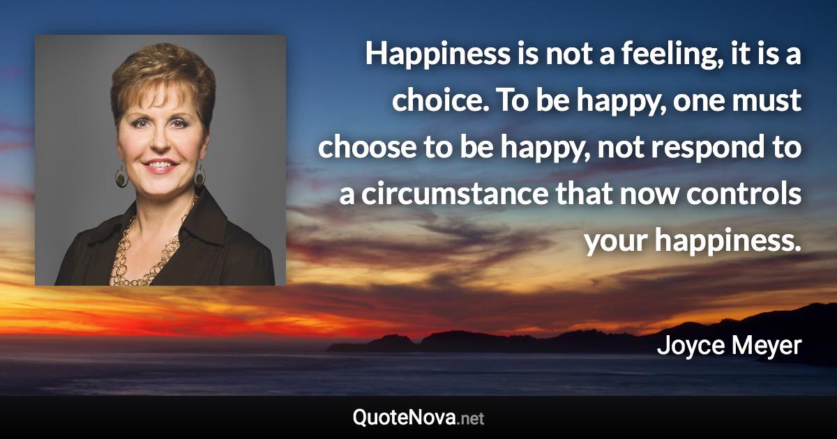 Happiness is not a feeling, it is a choice. To be happy, one must choose to be happy, not respond to a circumstance that now controls your happiness. - Joyce Meyer quote