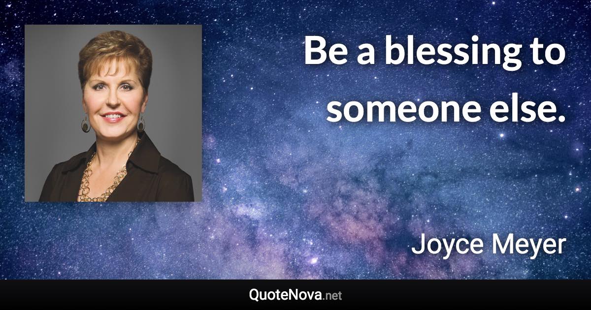 Be a blessing to someone else. - Joyce Meyer quote