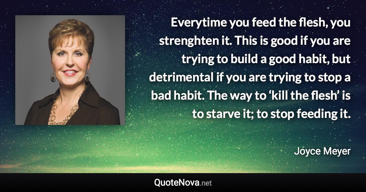 Everytime you feed the flesh, you strenghten it. This is good if you are trying to build a good habit, but detrimental if you are trying to stop a bad habit. The way to ‘kill the flesh’ is to starve it; to stop feeding it. - Joyce Meyer quote