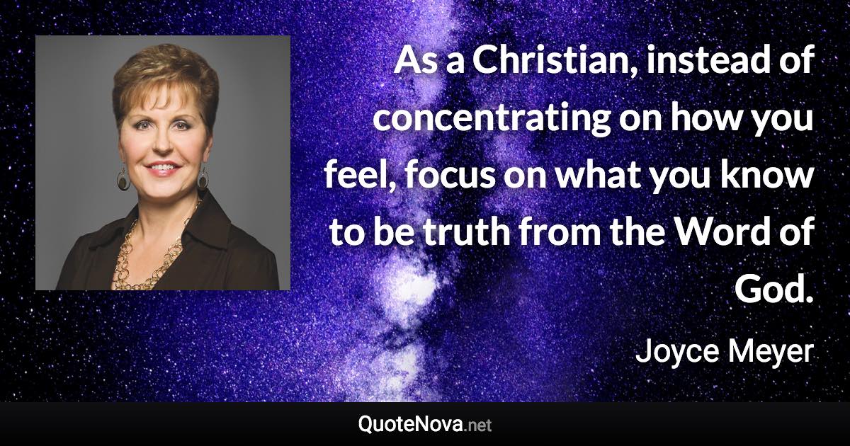 As a Christian, instead of concentrating on how you feel, focus on what you know to be truth from the Word of God. - Joyce Meyer quote