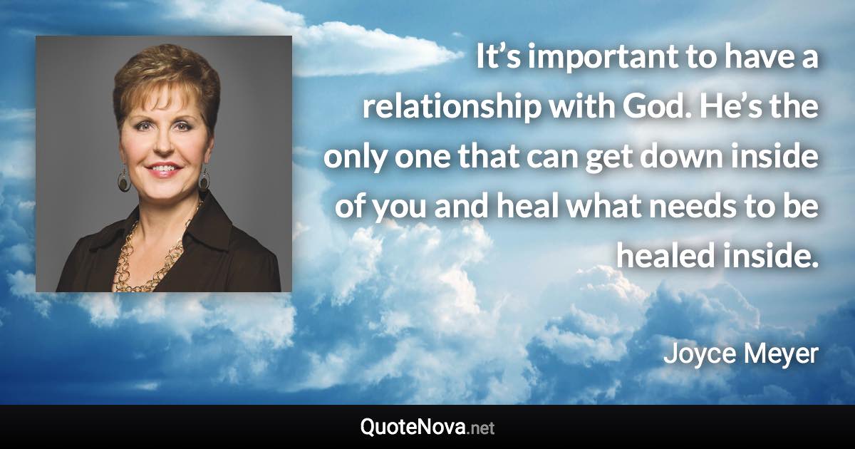 It’s important to have a relationship with God. He’s the only one that can get down inside of you and heal what needs to be healed inside. - Joyce Meyer quote