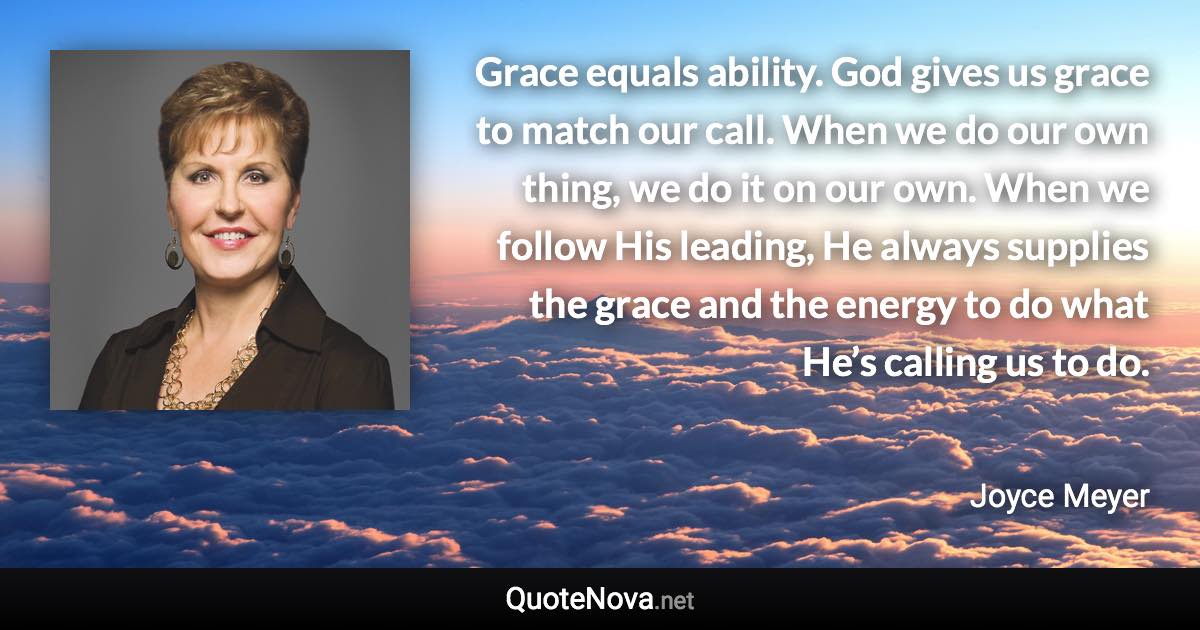 Grace equals ability. God gives us grace to match our call. When we do our own thing, we do it on our own. When we follow His leading, He always supplies the grace and the energy to do what He’s calling us to do. - Joyce Meyer quote