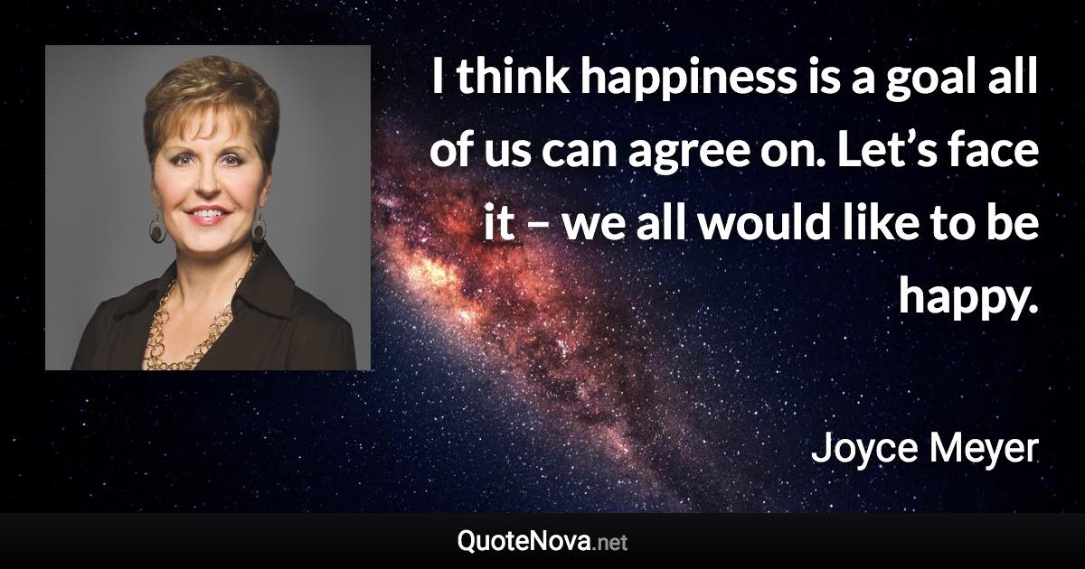 I think happiness is a goal all of us can agree on. Let’s face it – we all would like to be happy. - Joyce Meyer quote