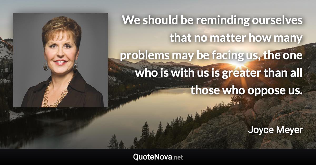 We should be reminding ourselves that no matter how many problems may be facing us, the one who is with us is greater than all those who oppose us. - Joyce Meyer quote