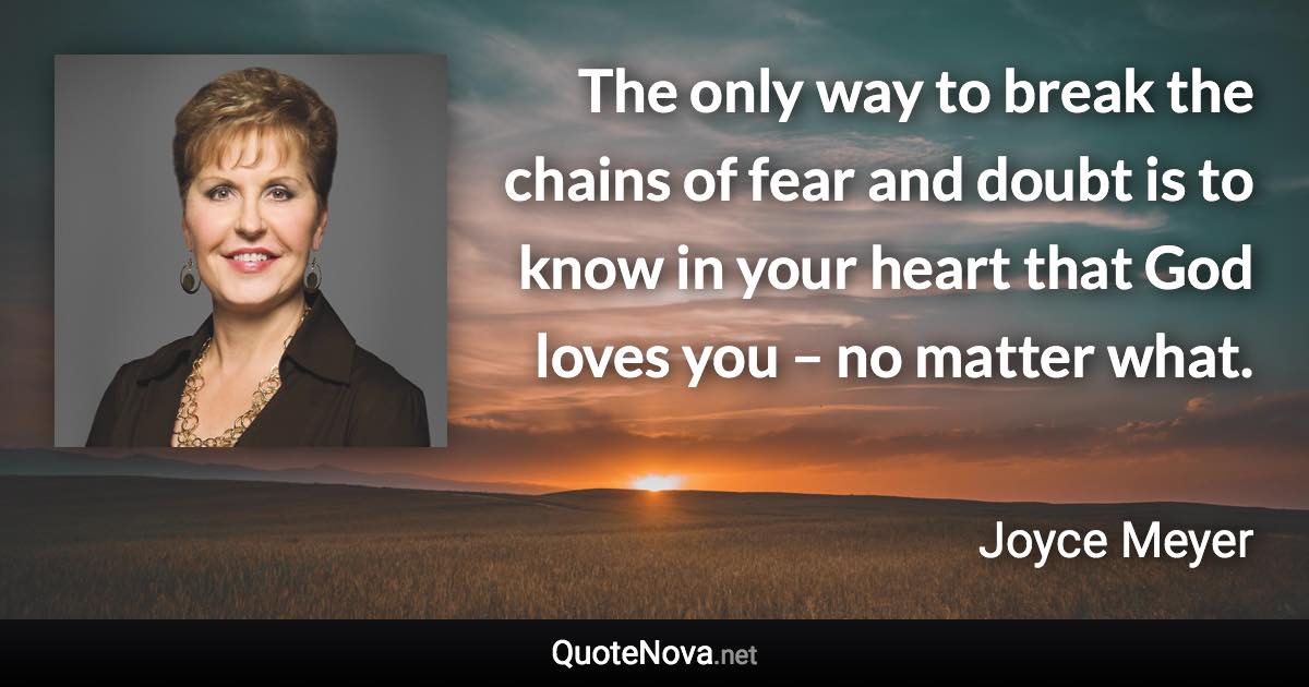 The only way to break the chains of fear and doubt is to know in your heart that God loves you – no matter what. - Joyce Meyer quote