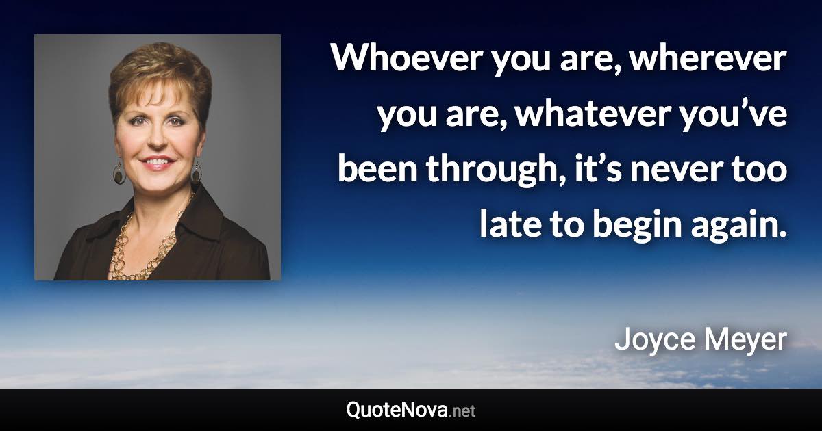 Whoever you are, wherever you are, whatever you’ve been through, it’s never too late to begin again. - Joyce Meyer quote