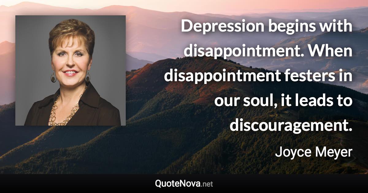 Depression begins with disappointment. When disappointment festers in our soul, it leads to discouragement. - Joyce Meyer quote