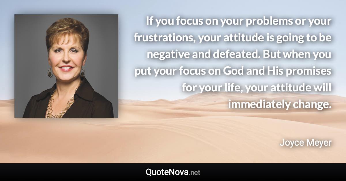 If you focus on your problems or your frustrations, your attitude is going to be negative and defeated. But when you put your focus on God and His promises for your life, your attitude will immediately change. - Joyce Meyer quote