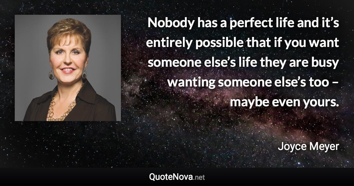 Nobody has a perfect life and it’s entirely possible that if you want someone else’s life they are busy wanting someone else’s too – maybe even yours. - Joyce Meyer quote