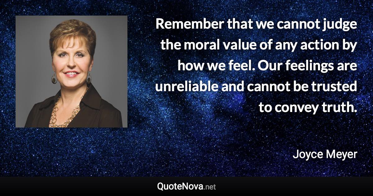 Remember that we cannot judge the moral value of any action by how we feel. Our feelings are unreliable and cannot be trusted to convey truth. - Joyce Meyer quote