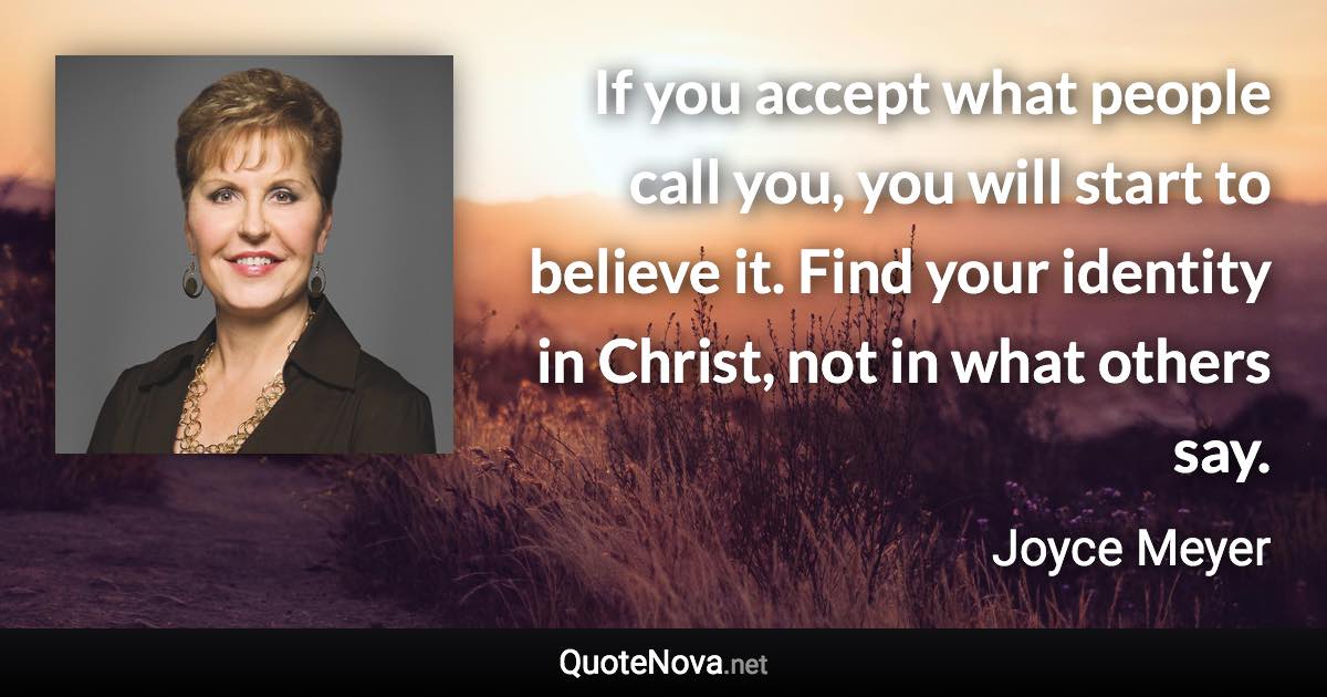 If you accept what people call you, you will start to believe it. Find your identity in Christ, not in what others say. - Joyce Meyer quote