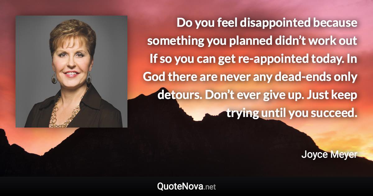 Do you feel disappointed because something you planned didn’t work out If so you can get re-appointed today. In God there are never any dead-ends only detours. Don’t ever give up. Just keep trying until you succeed. - Joyce Meyer quote