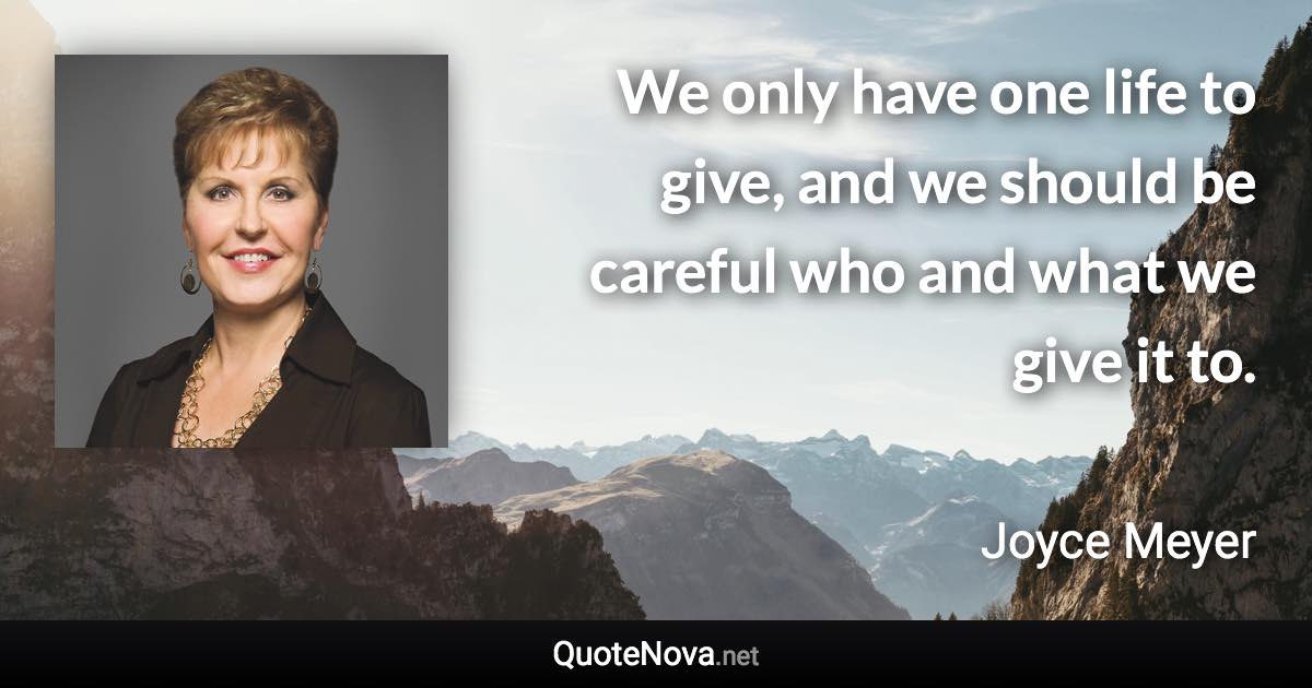 We only have one life to give, and we should be careful who and what we give it to. - Joyce Meyer quote