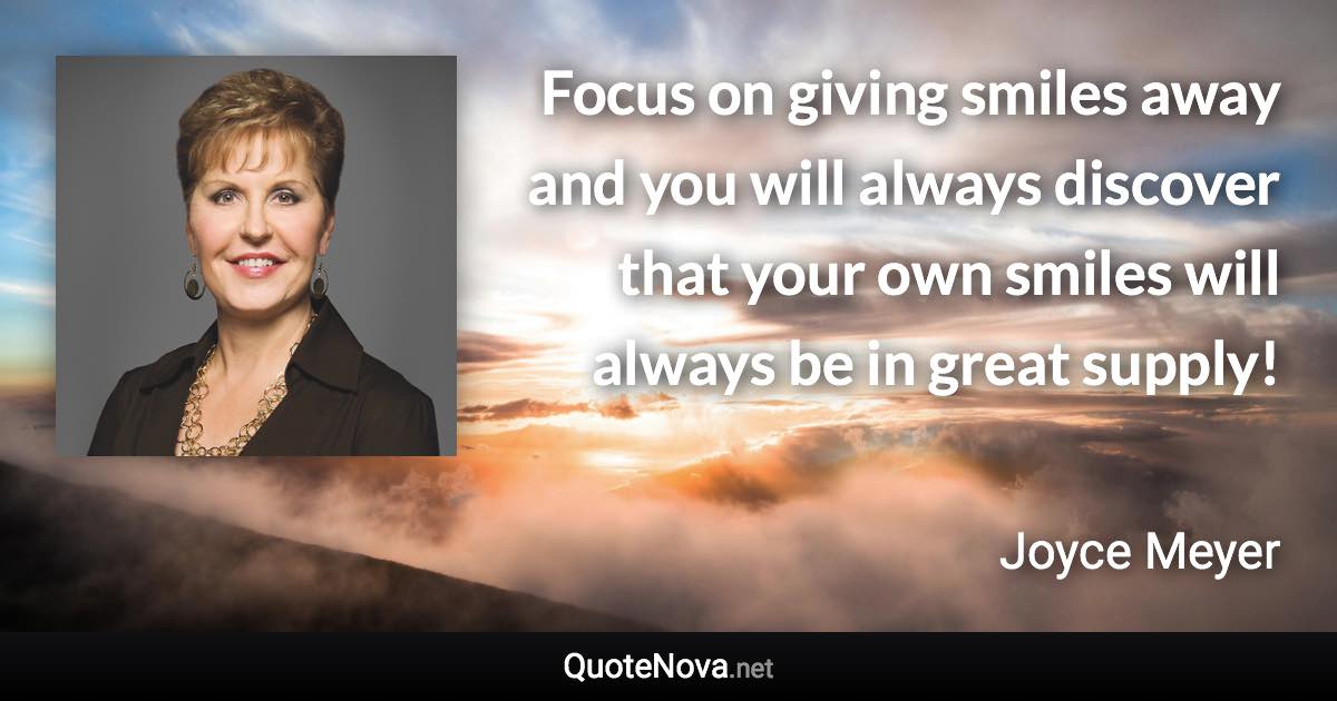 Focus on giving smiles away and you will always discover that your own smiles will always be in great supply! - Joyce Meyer quote