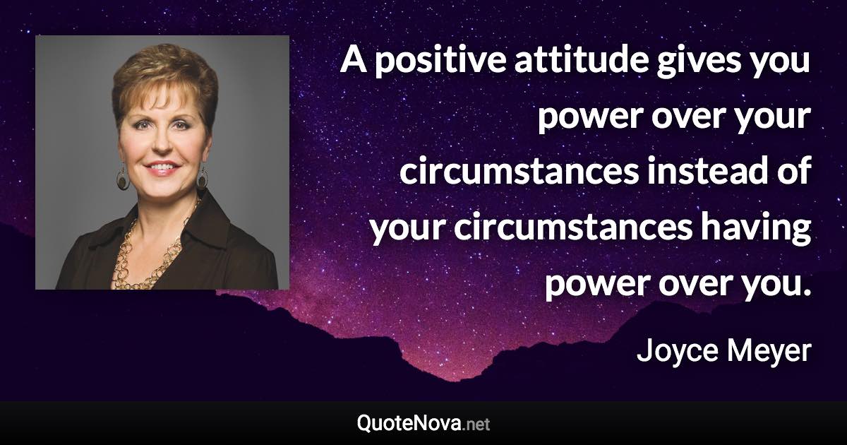 A positive attitude gives you power over your circumstances instead of your circumstances having power over you. - Joyce Meyer quote