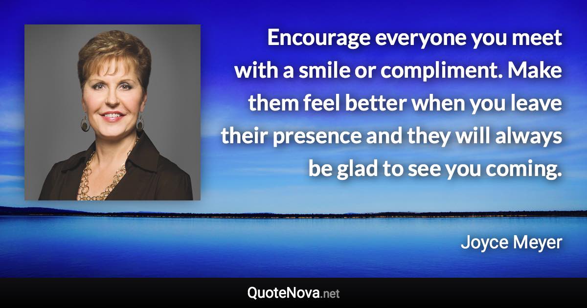 Encourage everyone you meet with a smile or compliment. Make them feel better when you leave their presence and they will always be glad to see you coming. - Joyce Meyer quote