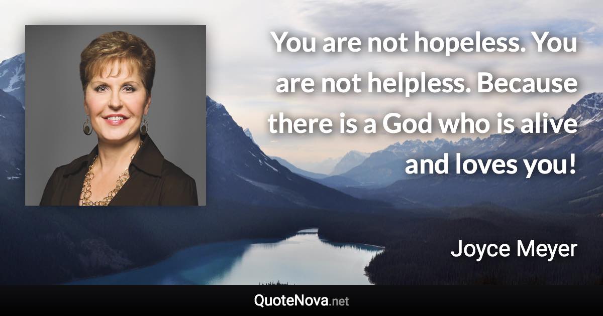 You are not hopeless. You are not helpless. Because there is a God who is alive and loves you! - Joyce Meyer quote