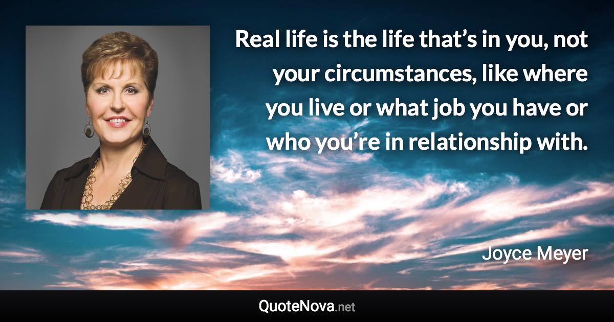 Real life is the life that’s in you, not your circumstances, like where you live or what job you have or who you’re in relationship with. - Joyce Meyer quote