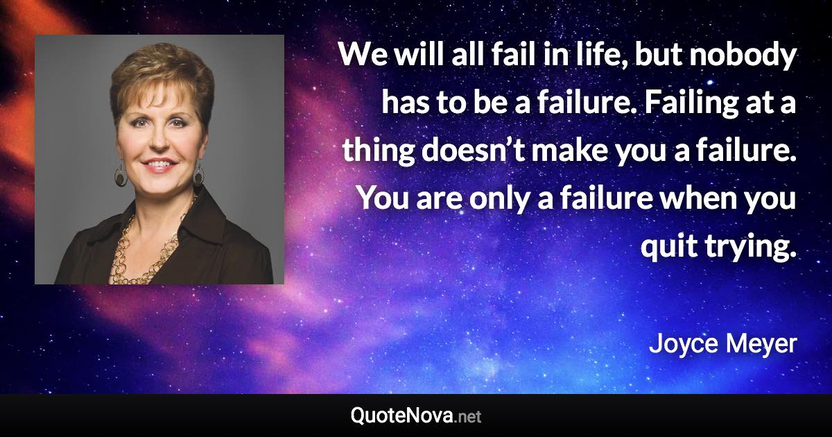 We will all fail in life, but nobody has to be a failure. Failing at a thing doesn’t make you a failure. You are only a failure when you quit trying. - Joyce Meyer quote