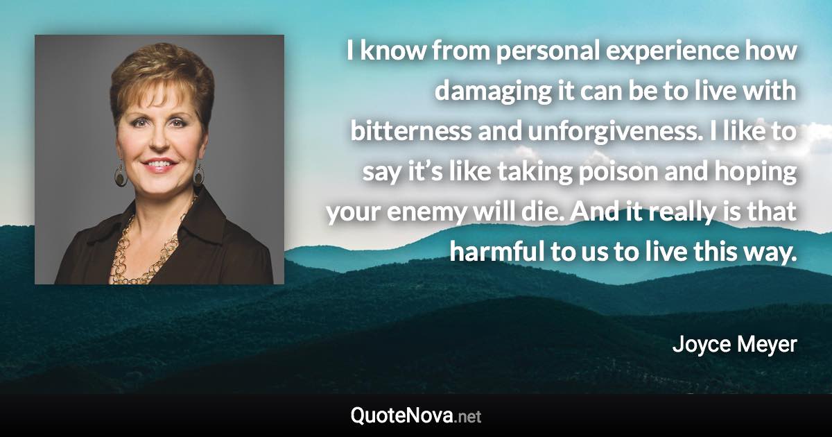 I know from personal experience how damaging it can be to live with bitterness and unforgiveness. I like to say it’s like taking poison and hoping your enemy will die. And it really is that harmful to us to live this way. - Joyce Meyer quote