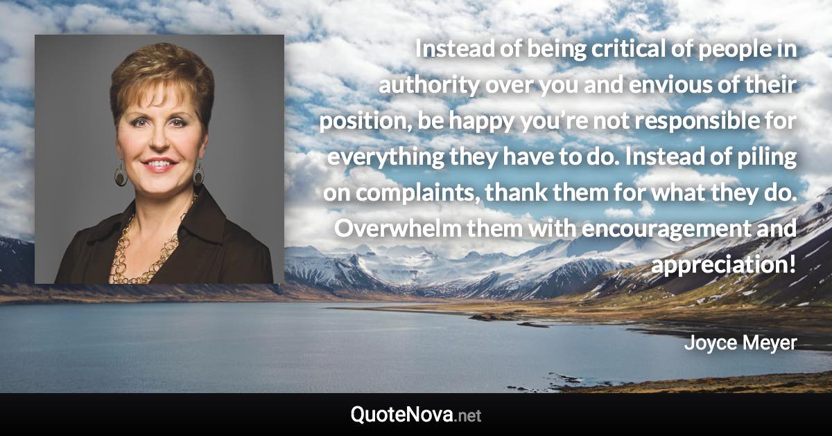 Instead of being critical of people in authority over you and envious of their position, be happy you’re not responsible for everything they have to do. Instead of piling on complaints, thank them for what they do. Overwhelm them with encouragement and appreciation! - Joyce Meyer quote