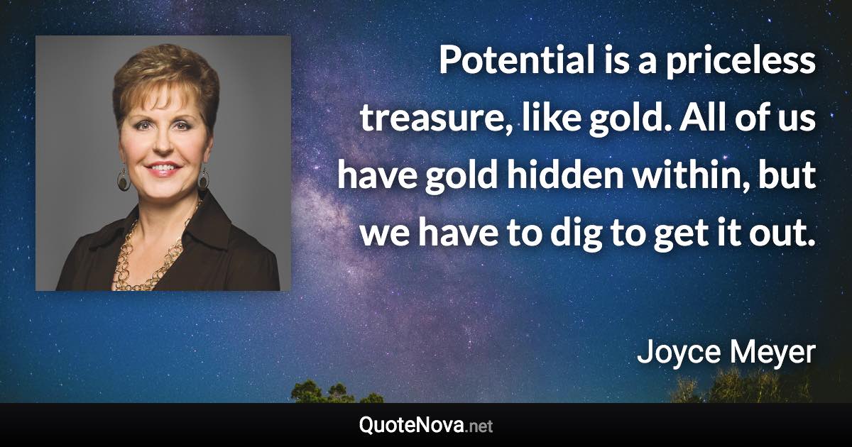 Potential is a priceless treasure, like gold. All of us have gold hidden within, but we have to dig to get it out. - Joyce Meyer quote