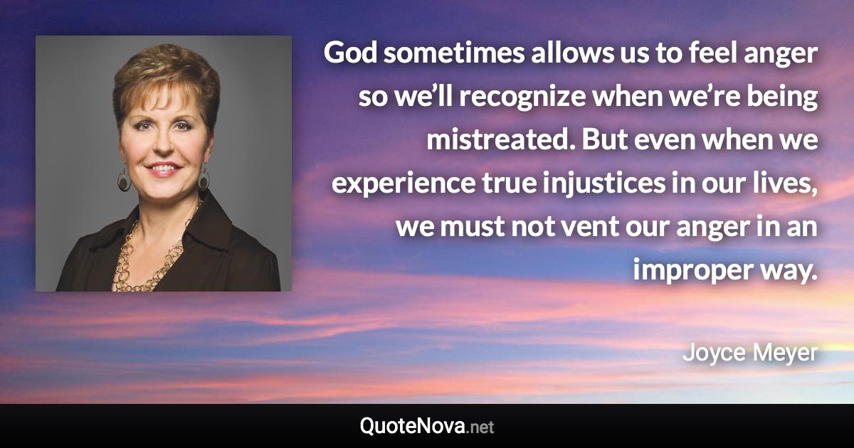 God sometimes allows us to feel anger so we’ll recognize when we’re being mistreated. But even when we experience true injustices in our lives, we must not vent our anger in an improper way. - Joyce Meyer quote