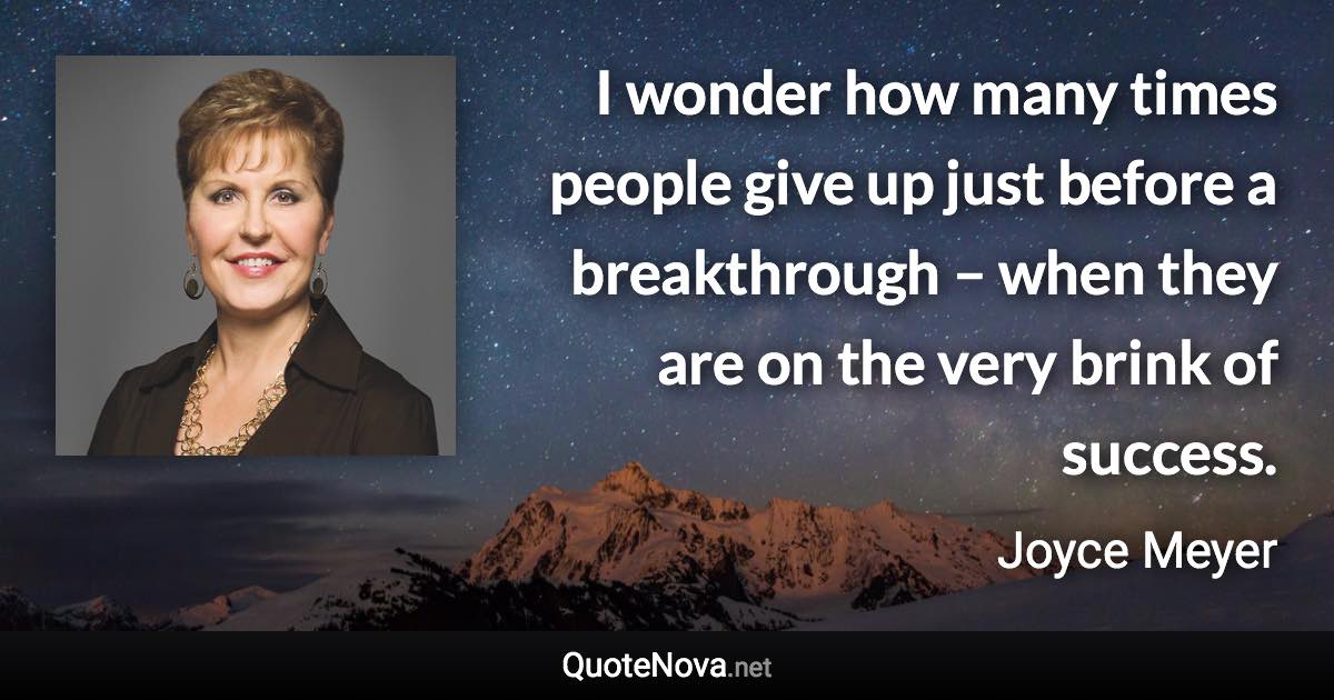 I wonder how many times people give up just before a breakthrough – when they are on the very brink of success. - Joyce Meyer quote