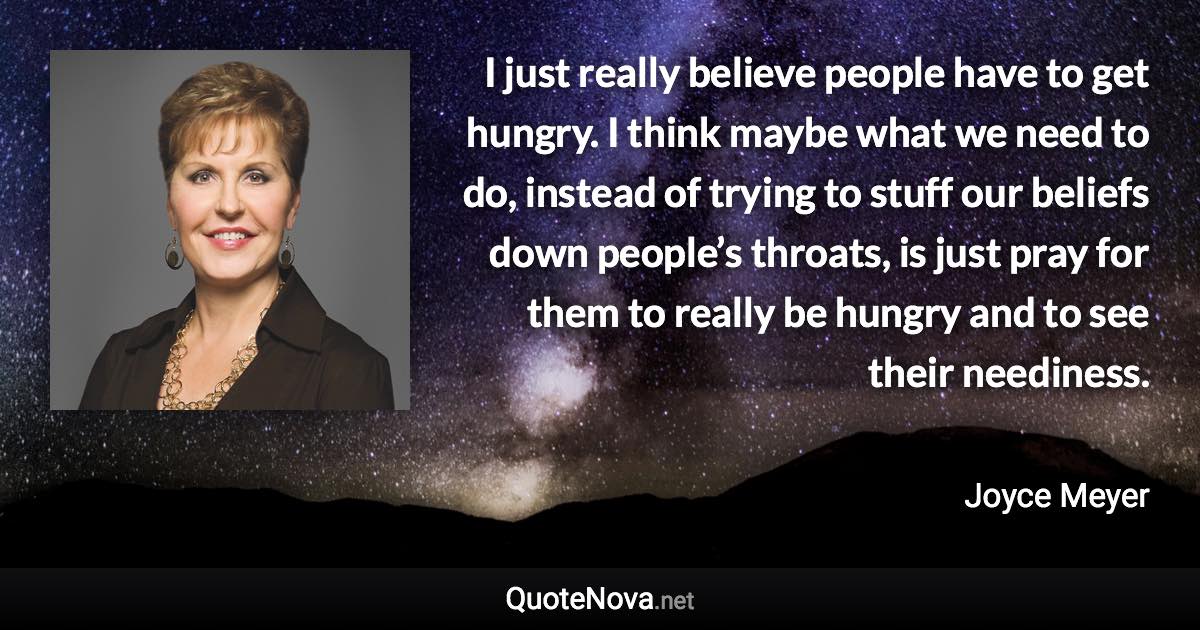 I just really believe people have to get hungry. I think maybe what we need to do, instead of trying to stuff our beliefs down people’s throats, is just pray for them to really be hungry and to see their neediness. - Joyce Meyer quote