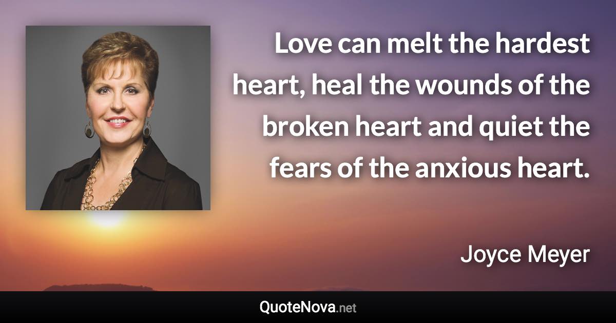 Love can melt the hardest heart, heal the wounds of the broken heart and quiet the fears of the anxious heart. - Joyce Meyer quote