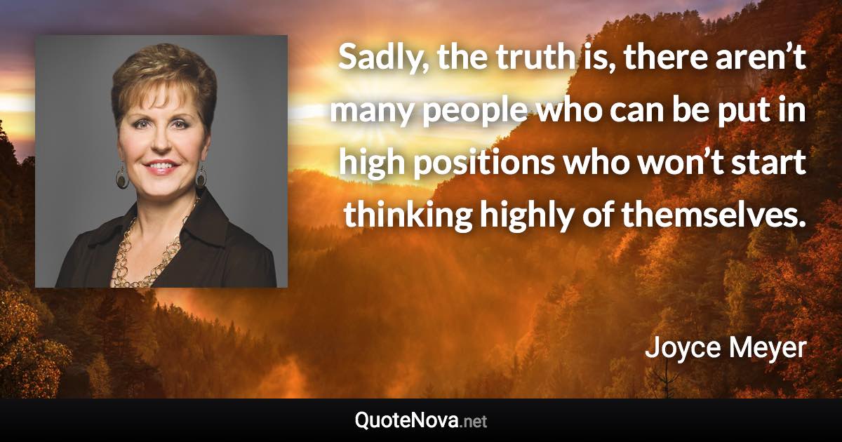 Sadly, the truth is, there aren’t many people who can be put in high positions who won’t start thinking highly of themselves. - Joyce Meyer quote