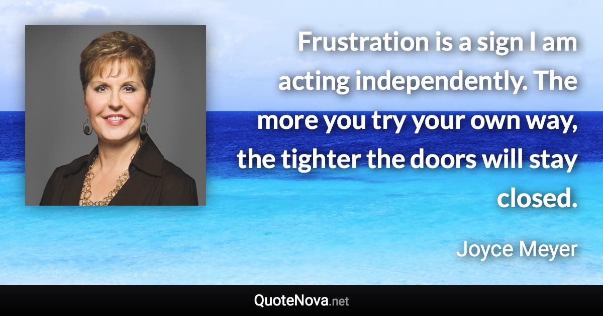 Frustration is a sign I am acting independently. The more you try your own way, the tighter the doors will stay closed. - Joyce Meyer quote