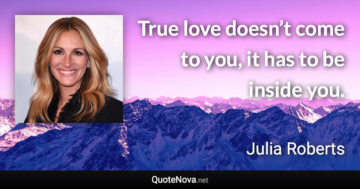 True love doesn’t come to you, it has to be inside you. - Julia Roberts quote