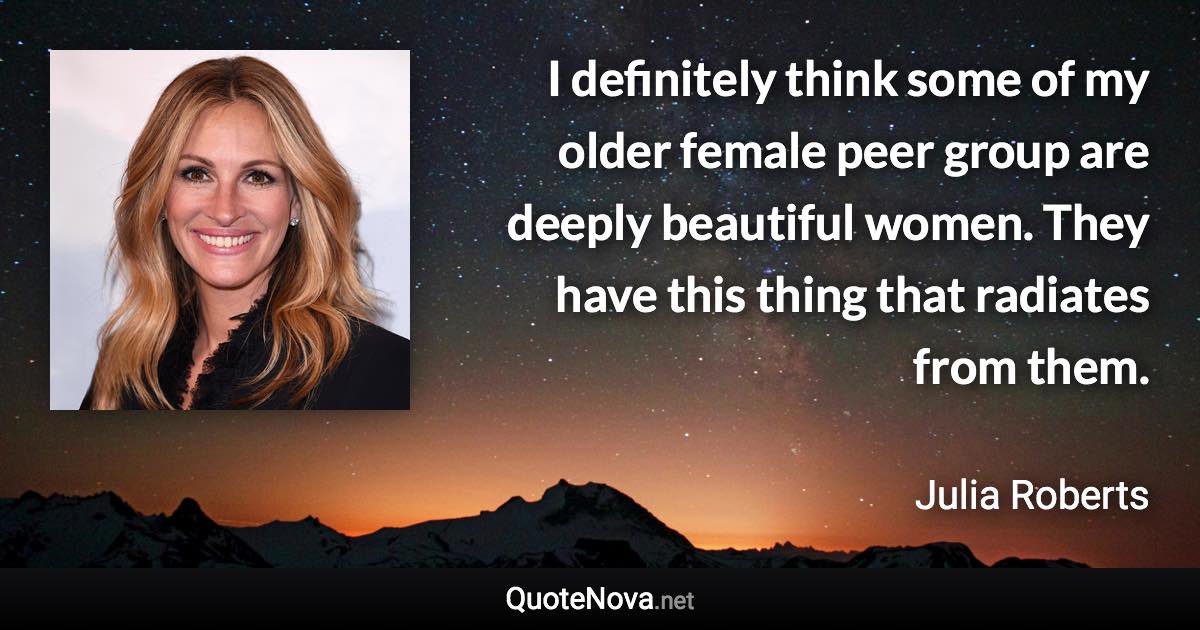 I definitely think some of my older female peer group are deeply beautiful women. They have this thing that radiates from them. - Julia Roberts quote