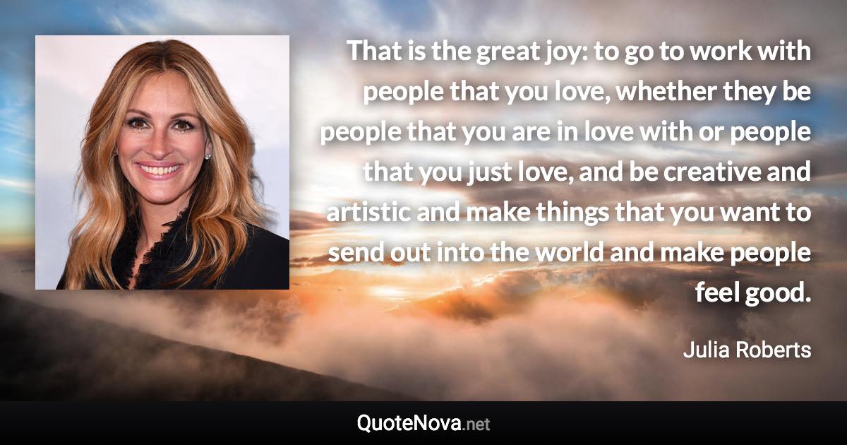 That is the great joy: to go to work with people that you love, whether they be people that you are in love with or people that you just love, and be creative and artistic and make things that you want to send out into the world and make people feel good. - Julia Roberts quote