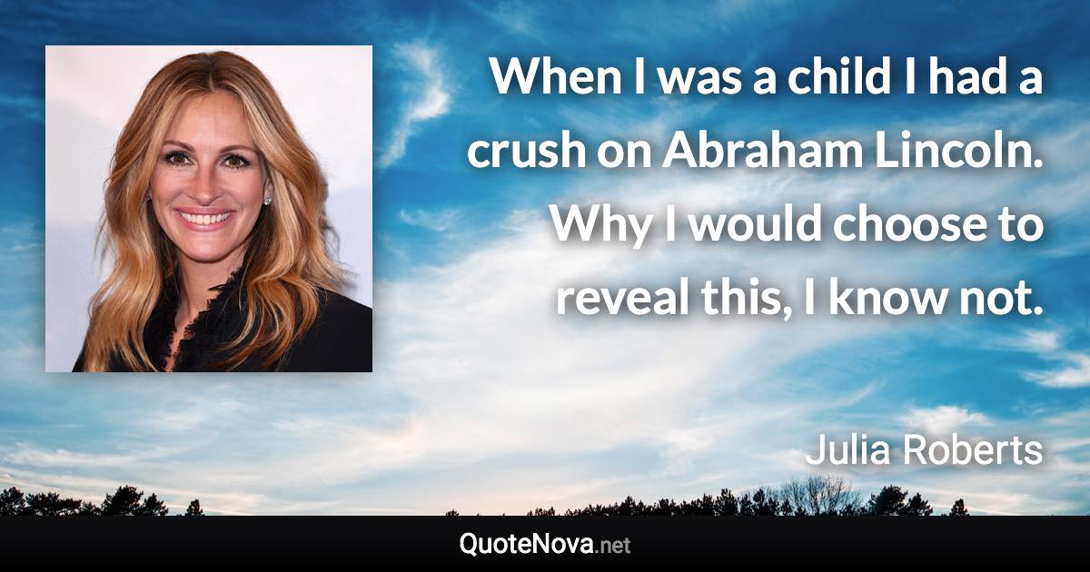 When I was a child I had a crush on Abraham Lincoln. Why I would choose to reveal this, I know not. - Julia Roberts quote