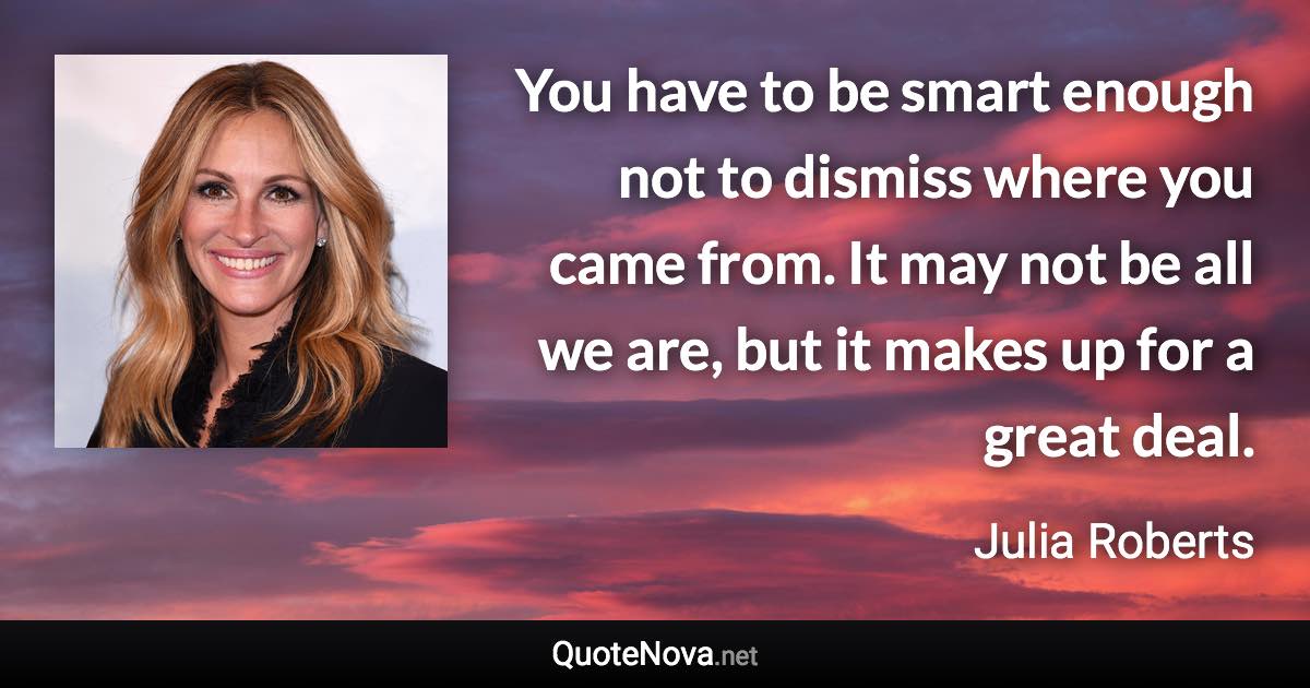 You have to be smart enough not to dismiss where you came from. It may not be all we are, but it makes up for a great deal. - Julia Roberts quote