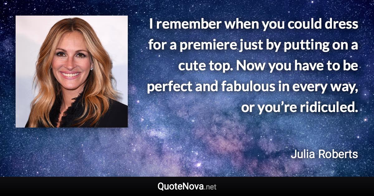 I remember when you could dress for a premiere just by putting on a cute top. Now you have to be perfect and fabulous in every way, or you’re ridiculed. - Julia Roberts quote