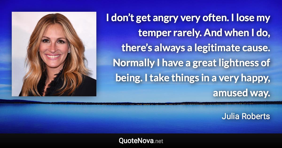 I don’t get angry very often. I lose my temper rarely. And when I do, there’s always a legitimate cause. Normally I have a great lightness of being. I take things in a very happy, amused way. - Julia Roberts quote