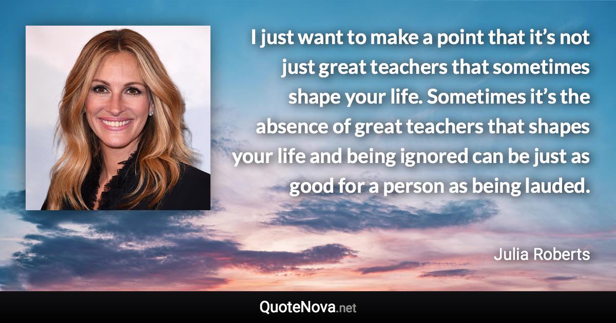 I just want to make a point that it’s not just great teachers that sometimes shape your life. Sometimes it’s the absence of great teachers that shapes your life and being ignored can be just as good for a person as being lauded. - Julia Roberts quote