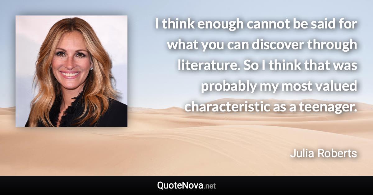 I think enough cannot be said for what you can discover through literature. So I think that was probably my most valued characteristic as a teenager. - Julia Roberts quote