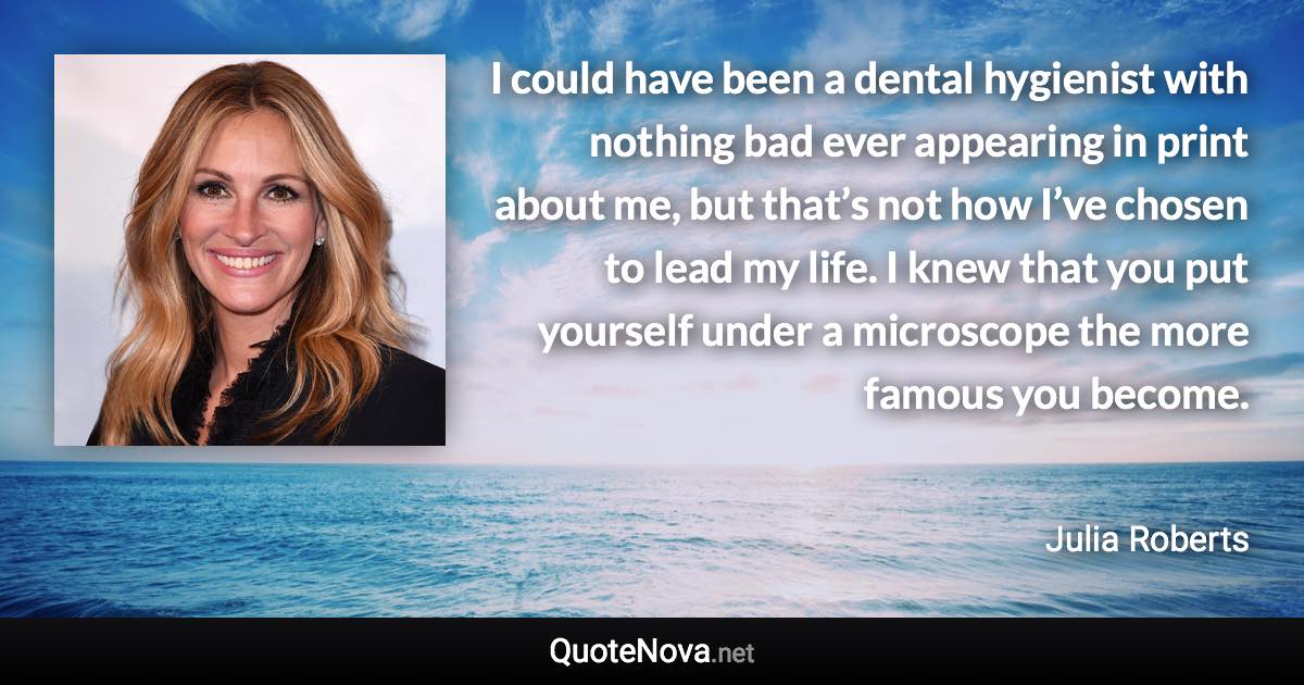I could have been a dental hygienist with nothing bad ever appearing in print about me, but that’s not how I’ve chosen to lead my life. I knew that you put yourself under a microscope the more famous you become. - Julia Roberts quote