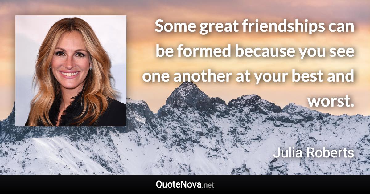 Some great friendships can be formed because you see one another at your best and worst. - Julia Roberts quote