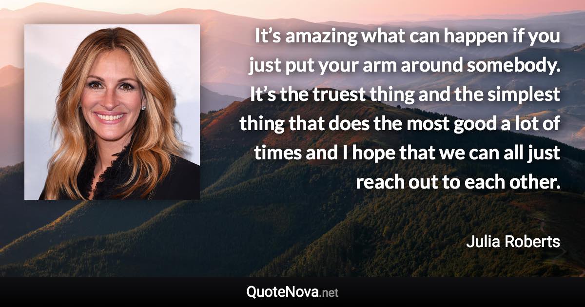 It’s amazing what can happen if you just put your arm around somebody. It’s the truest thing and the simplest thing that does the most good a lot of times and I hope that we can all just reach out to each other. - Julia Roberts quote