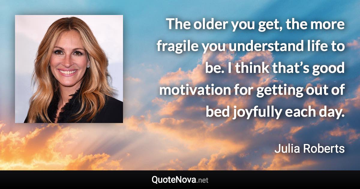 The older you get, the more fragile you understand life to be. I think that’s good motivation for getting out of bed joyfully each day. - Julia Roberts quote